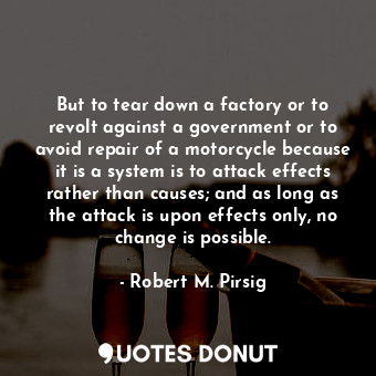 But to tear down a factory or to revolt against a government or to avoid repair of a motorcycle because it is a system is to attack effects rather than causes; and as long as the attack is upon effects only, no change is possible.