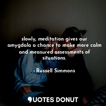 slowly, meditation gives our amygdala a chance to make more calm and measured assessments of situations.