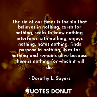 The sin of our times is the sin that believes in nothing, cares for nothing, seeks to know nothing, interferes with nothing, enjoys nothing, hates nothing, finds purpose in nothing, lives for nothing and remains alive because there is nothing for which it will die.