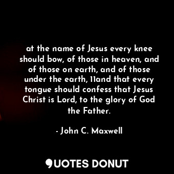 at the name of Jesus every knee should bow, of those in heaven, and of those on earth, and of those under the earth, 11and that every tongue should confess that Jesus Christ is Lord, to the glory of God the Father.