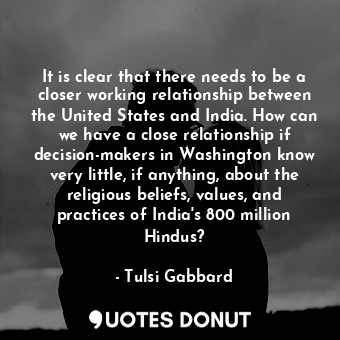 It is clear that there needs to be a closer working relationship between the United States and India. How can we have a close relationship if decision-makers in Washington know very little, if anything, about the religious beliefs, values, and practices of India&#39;s 800 million Hindus?