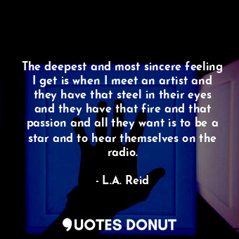 The deepest and most sincere feeling I get is when I meet an artist and they have that steel in their eyes and they have that fire and that passion and all they want is to be a star and to hear themselves on the radio.