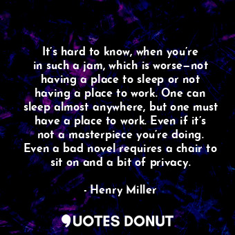 It’s hard to know, when you’re in such a jam, which is worse—not having a place to sleep or not having a place to work. One can sleep almost anywhere, but one must have a place to work. Even if it’s not a masterpiece you’re doing. Even a bad novel requires a chair to sit on and a bit of privacy.