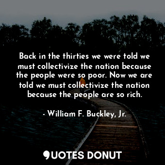 Back in the thirties we were told we must collectivize the nation because the people were so poor. Now we are told we must collectivize the nation because the people are so rich.