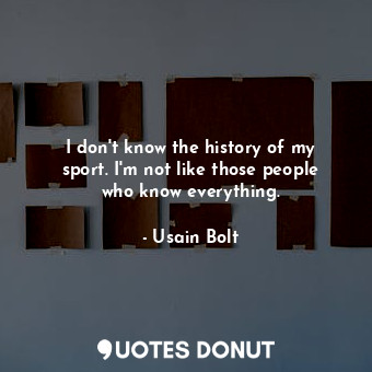 I don&#39;t know the history of my sport. I&#39;m not like those people who know everything.