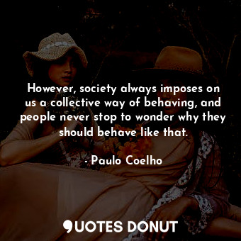 However, society always imposes on us a collective way of behaving, and people never stop to wonder why they should behave like that.