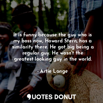  It is funny because the guy who is my boss now, Howard Stern, has a similarity t... - Artie Lange - Quotes Donut