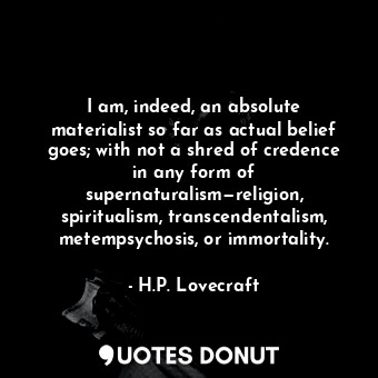 I am, indeed, an absolute materialist so far as actual belief goes; with not a shred of credence in any form of supernaturalism—religion, spiritualism, transcendentalism, metempsychosis, or immortality.