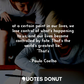 at a certain point in our lives, we lose control of what’s happening to us, and our lives become controlled by fate. That’s the world’s greatest lie.” “That’s