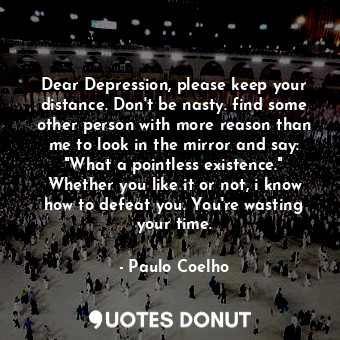 Dear Depression, please keep your distance. Don't be nasty. find some other person with more reason than me to look in the mirror and say: "What a pointless existence." Whether you like it or not, i know how to defeat you. You're wasting your time.