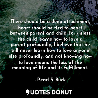 There should be a deep attachment, heart should be tied to heart between parent and child, for unless the child learns how to love a parent profoundly, I believe that he will never learn how to love anyone else profoundly, and not knowing how to love means the loss of the meaning of life and its fulfillment.
