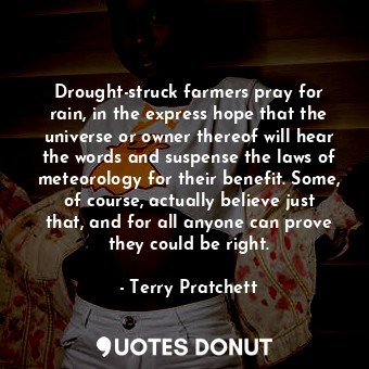 Drought-struck farmers pray for rain, in the express hope that the universe or owner thereof will hear the words and suspense the laws of meteorology for their benefit. Some, of course, actually believe just that, and for all anyone can prove they could be right.