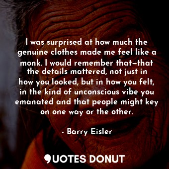 I was surprised at how much the genuine clothes made me feel like a monk. I would remember that—that the details mattered, not just in how you looked, but in how you felt, in the kind of unconscious vibe you emanated and that people might key on one way or the other.