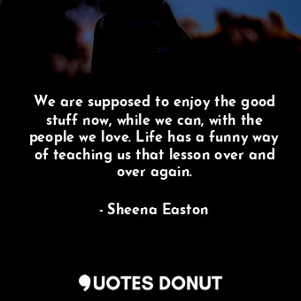 We are supposed to enjoy the good stuff now, while we can, with the people we love. Life has a funny way of teaching us that lesson over and over again.