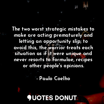 The two worst strategic mistakes to make are acting prematurely and letting an opportunity slip; to avoid this, the warrior treats each situation as if it were unique and never resorts to formulae, recipes or other people's opinions.