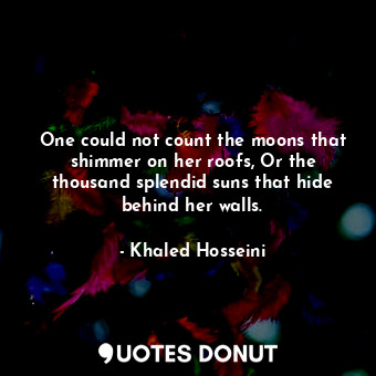 One could not count the moons that shimmer on her roofs, Or the thousand splendid suns that hide behind her walls.