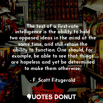 The test of a first-rate intelligence is the ability to hold two opposed ideas in the mind at the same time, and still retain the ability to function. One should, for example, be able to see that things are hopeless and yet be determined to make them otherwise.