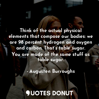 Think of the actual physical elements that compose our bodies: we are 98 percent hydrogen and oxygen and carbon. That’s table sugar. You are made of the same stuff as table sugar.