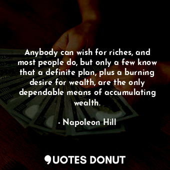 Anybody can wish for riches, and most people do, but only a few know that a definite plan, plus a burning desire for wealth, are the only dependable means of accumulating wealth.