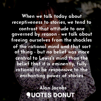 When we talk today about receptiveness to stories, we tend to contrast that attitude to one governed by reason - we talk about freeing ourselves from the shackles of the rational mind and that sort of thing - but no belief was more central to Lewis's mind than the belief that it is eminently, fully rational to be responsive to the enchanting power of stories.