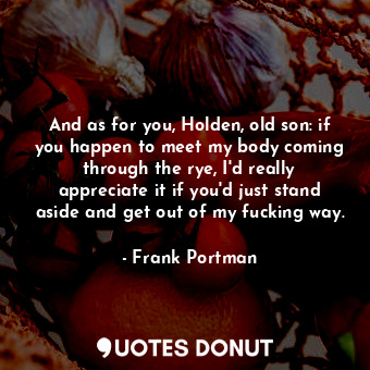 And as for you, Holden, old son: if you happen to meet my body coming through the rye, I'd really appreciate it if you'd just stand aside and get out of my fucking way.