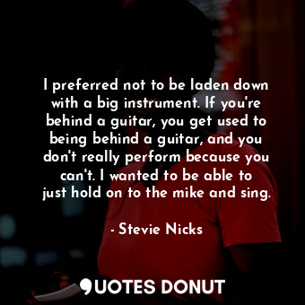 I preferred not to be laden down with a big instrument. If you&#39;re behind a guitar, you get used to being behind a guitar, and you don&#39;t really perform because you can&#39;t. I wanted to be able to just hold on to the mike and sing.