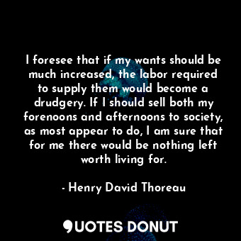 I foresee that if my wants should be much increased, the labor required to supply them would become a drudgery. If I should sell both my forenoons and afternoons to society, as most appear to do, I am sure that for me there would be nothing left worth living for.