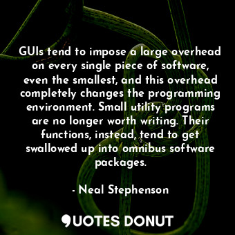 GUIs tend to impose a large overhead on every single piece of software, even the smallest, and this overhead completely changes the programming environment. Small utility programs are no longer worth writing. Their functions, instead, tend to get swallowed up into omnibus software packages.