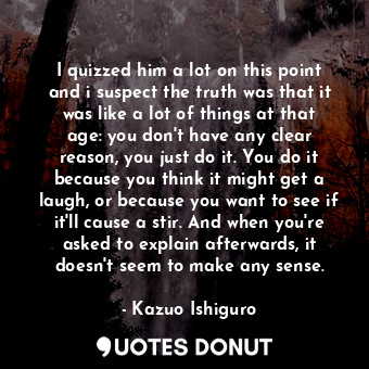 I quizzed him a lot on this point and i suspect the truth was that it was like a lot of things at that age: you don't have any clear reason, you just do it. You do it because you think it might get a laugh, or because you want to see if it'll cause a stir. And when you're asked to explain afterwards, it doesn't seem to make any sense.