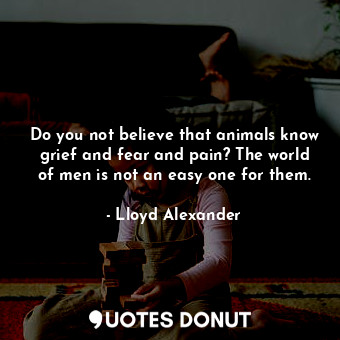  Do you not believe that animals know grief and fear and pain? The world of men i... - Lloyd Alexander - Quotes Donut