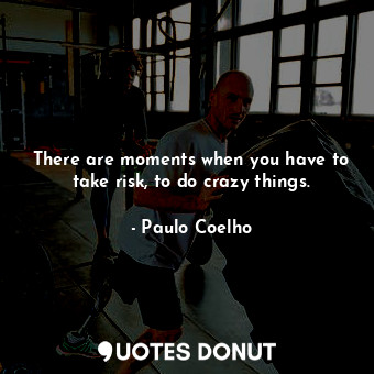 There are moments when you have to take risk, to do crazy things.