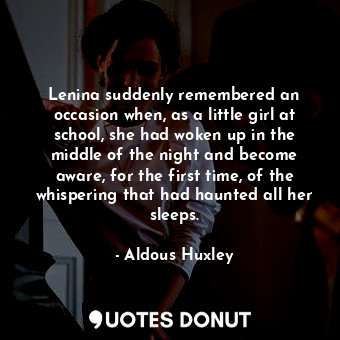 Lenina suddenly remembered an occasion when, as a little girl at school, she had woken up in the middle of the night and become aware, for the first time, of the whispering that had haunted all her sleeps.