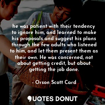 he was patient with their tendency to ignore him, and learned to make his proposals and suggest his plans through the few adults who listened to him, and let them present them as their own. He was concerned, not about getting credit, but about getting the job done.