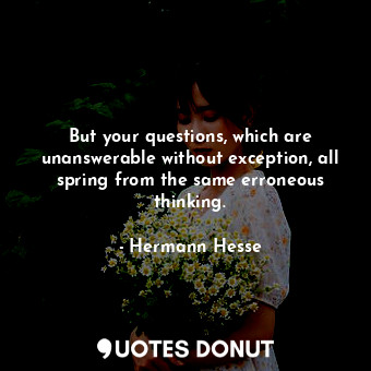 But your questions, which are unanswerable without exception, all spring from the same erroneous thinking.