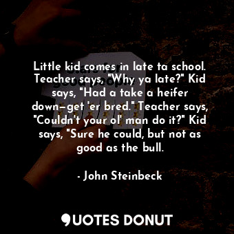 Little kid comes in late ta school. Teacher says, "Why ya late?" Kid says, "Had a take a heifer down—get 'er bred." Teacher says, "Couldn't your ol' man do it?" Kid says, "Sure he could, but not as good as the bull.