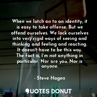 When we latch on to an identity, it is easy to take offense. But we offend ourselves. We lock ourselves into very rigid ways of seeing and thinking and feeling and reacting. It doesn’t have to be this way. The fact is, I’m not anything in particular. Nor are you. Nor is anyone.