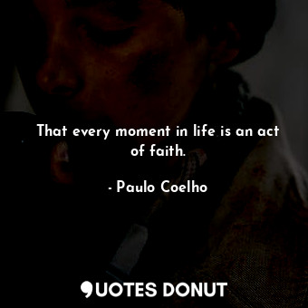 That every moment in life is an act of faith.