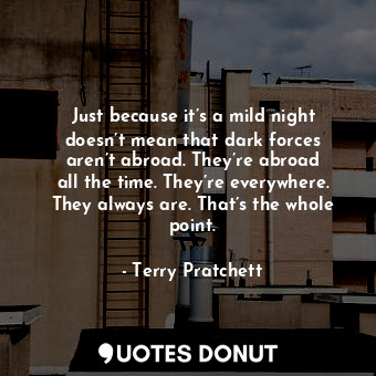 Just because it’s a mild night doesn’t mean that dark forces aren’t abroad. They’re abroad all the time. They’re everywhere. They always are. That’s the whole point.