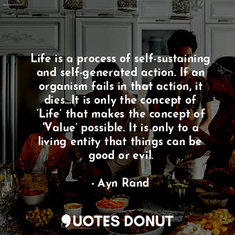 Life is a process of self-sustaining and self-generated action. If an organism fails in that action, it dies...It is only the concept of ‘Life’ that makes the concept of 'Value’ possible. It is only to a living entity that things can be good or evil.