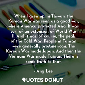 When I grew up, in Taiwan, the Korean War was seen as a good war, where America protected Asia. It was sort of an extension of World War II. And it was, of course, the peak of the Cold War. People in Taiwan were generally proAmerican. The Korean War made Japan. And then the Vietnam War made Taiwan. There is some truth to that.