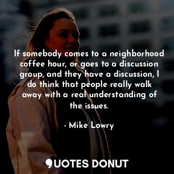 If somebody comes to a neighborhood coffee hour, or goes to a discussion group, and they have a discussion, I do think that people really walk away with a real understanding of the issues.