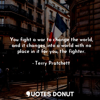 You fight a war to change the world, and it changes into a world with no place in it for you, the fighter.