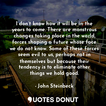  I don’t know how it will be in the years to come. There are monstrous changes ta... - John Steinbeck - Quotes Donut