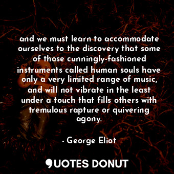 and we must learn to accommodate ourselves to the discovery that some of those cunningly-fashioned instruments called human souls have only a very limited range of music, and will not vibrate in the least under a touch that fills others with tremulous rapture or quivering agony.