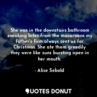 She was in the downstairs bathroom sneaking bites from the macaroons my father's firm always sent us for Christmas. She ate them greedily they were like suns bursting open in her mouth.