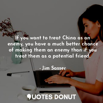 If you want to treat China as an enemy, you have a much better chance of making them an enemy than if you treat them as a potential friend.