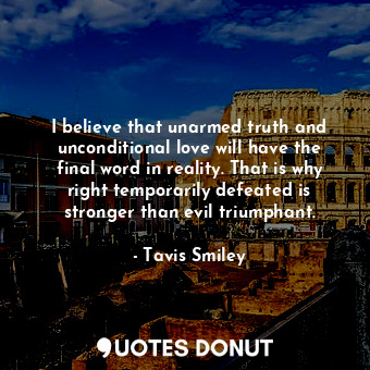 I believe that unarmed truth and unconditional love will have the final word in reality. That is why right temporarily defeated is stronger than evil triumphant.