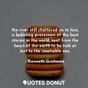 the river still chattered on to him, a babbling procession of the best stories in the world, sent from the heart of the earth to be told at last to the insatiable sea.