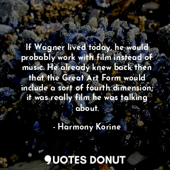 If Wagner lived today, he would probably work with film instead of music. He already knew back then that the Great Art Form would include a sort of fourth dimension; it was really film he was talking about.