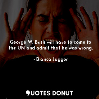  George W. Bush will have to come to the UN and admit that he was wrong.... - Bianca Jagger - Quotes Donut